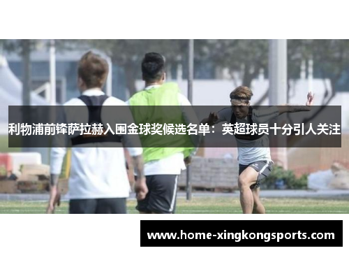 利物浦前锋萨拉赫入围金球奖候选名单：英超球员十分引人关注