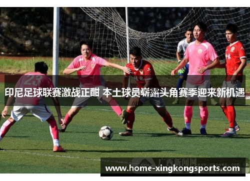 印尼足球联赛激战正酣 本土球员崭露头角赛季迎来新机遇